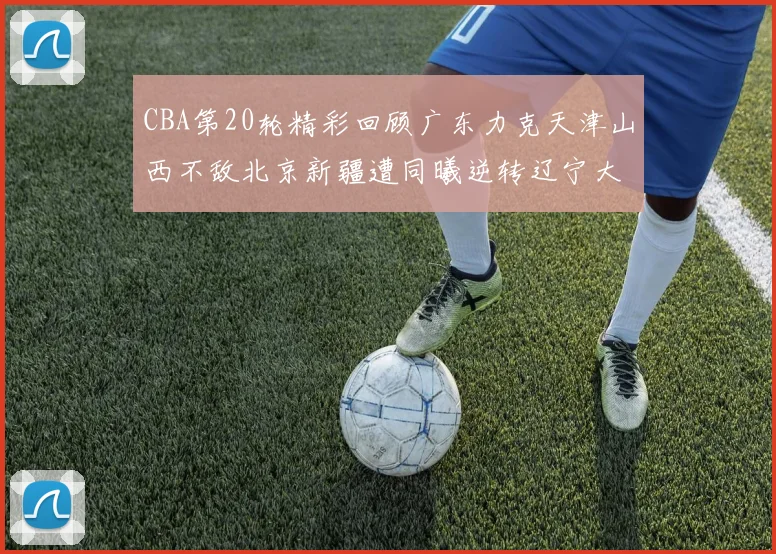 CBA第20轮精彩回顾广东力克天津山西不敌北京新疆遭同曦逆转辽宁大胜四川