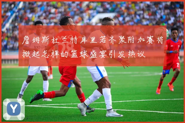 詹姆斯杜兰特库里若齐聚附加赛将掀起怎样的篮球盛宴引发热议