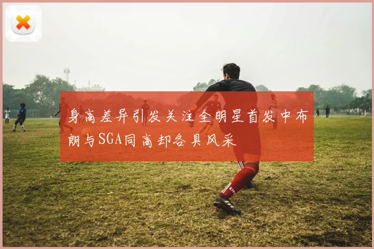 身高差异引发关注全明星首发中布朗与SGA同高却各具风采