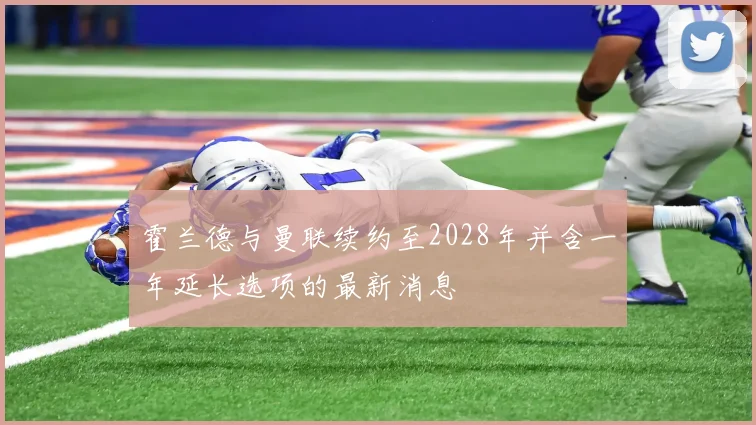 霍兰德与曼联续约至2028年并含一年延长选项的最新消息