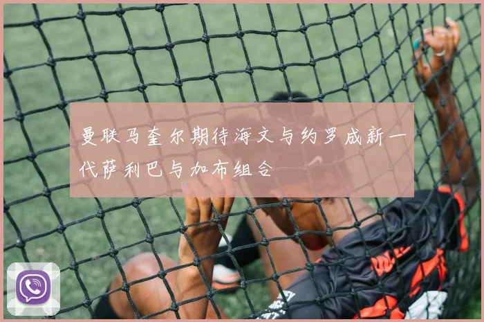曼联马奎尔期待海文与约罗成新一代萨利巴与加布组合
