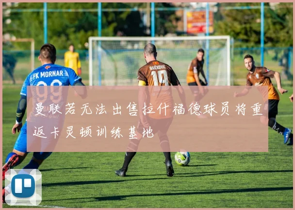 曼联若无法出售拉什福德球员将重返卡灵顿训练基地