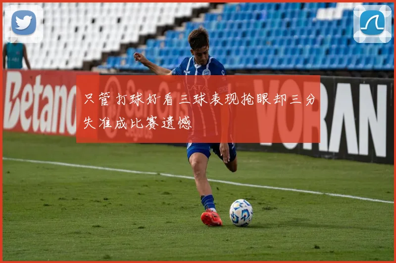 只管打球好看三球表现抢眼却三分失准成比赛遗憾