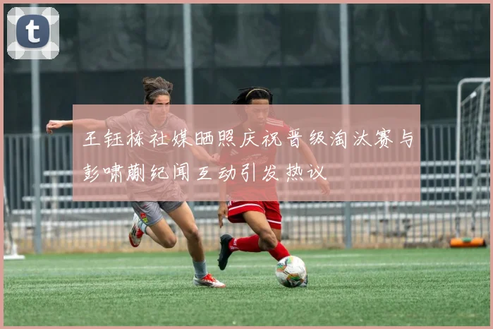 王钰栋社媒晒照庆祝晋级淘汰赛与彭啸蒯纪闻互动引发热议