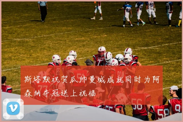 斯塔默祝贺瓜帅曼城成就同时为阿森纳夺冠送上祝福