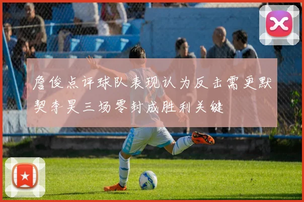 詹俊点评球队表现认为反击需更默契李昊三场零封成胜利关键