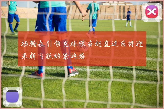 杨瀚森引领克林根奋起直追或将迎来新飞跃的紧迫感